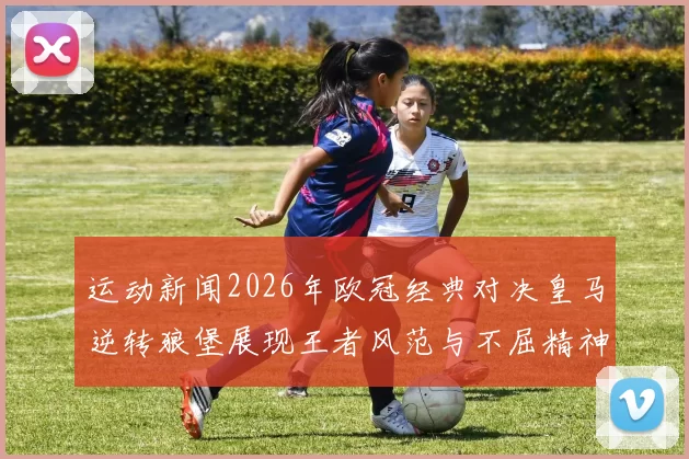 运动新闻2026年欧冠经典对决皇马逆转狼堡展现王者风范与不屈精神