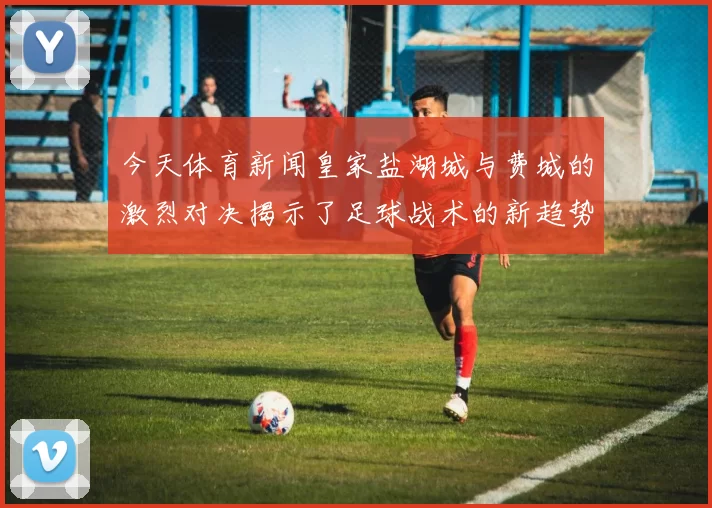 今天体育新闻皇家盐湖城与费城的激烈对决揭示了足球战术的新趋势与球队实力的较量