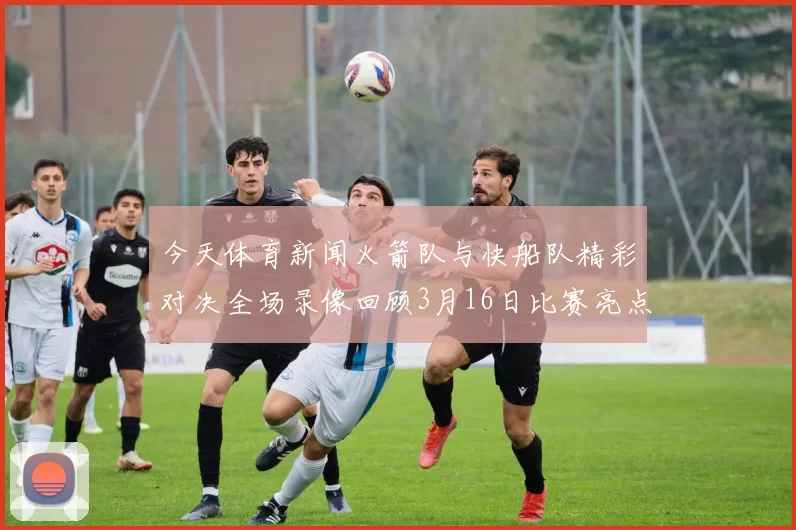 今天体育新闻火箭队与快船队精彩对决全场录像回顾3月16日比赛亮点分析