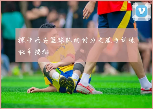 探寻西安篮球队的耐力之道与训练秘辛揭秘