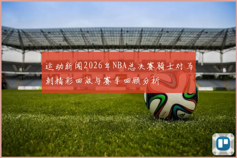 运动新闻2026年NBA总决赛骑士对马刺精彩回放与赛季回顾分析