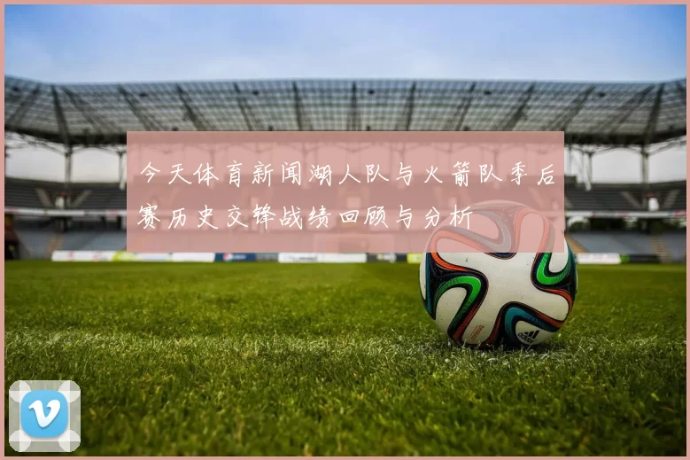 今天体育新闻湖人队与火箭队季后赛历史交锋战绩回顾与分析