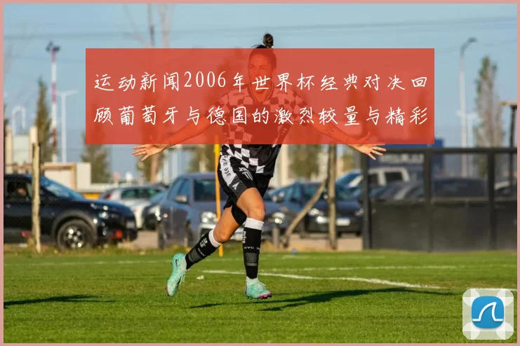运动新闻2006年世界杯经典对决回顾葡萄牙与德国的激烈较量与精彩瞬间
