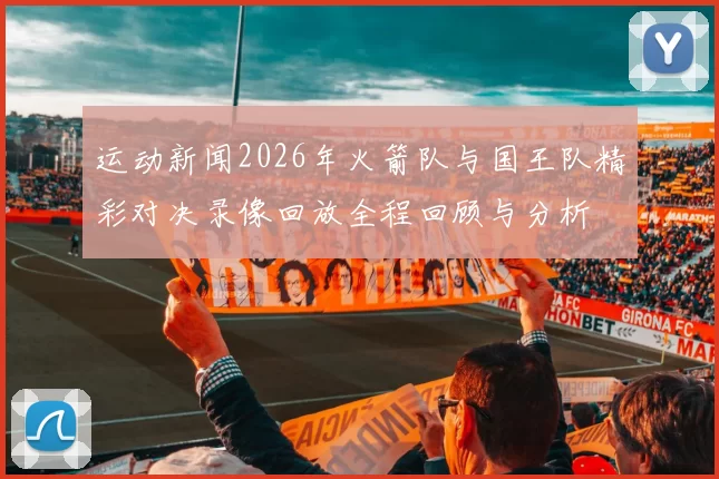 运动新闻2026年火箭队与国王队精彩对决录像回放全程回顾与分析